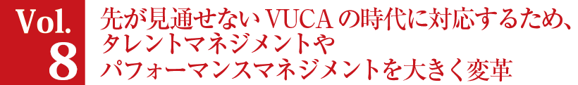 Vol.8 先が見通せないVUCAの時代に対応するため、タレントマネジメントやパフォーマンスマネジメントを大きく変革。