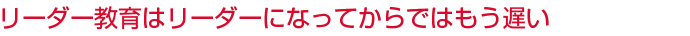 リーダー教育はリーダーになってからではもう遅い