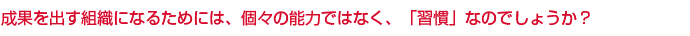成果を出す組織になるためには、個々の能力ではなく、「習慣」なのでしょうか？