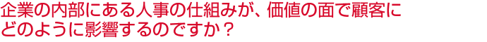企業の内部にある人事の仕組みが、価値の面で顧客にどのように影響するのですか？