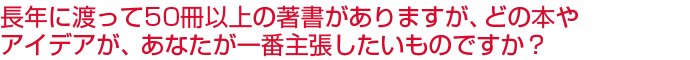 長年に渡って50冊以上の著書がありますが、どの本やアイデアが、あなたが一番主張したいものですか？