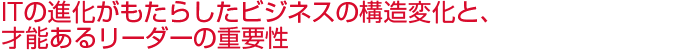 ITの進化がもたらしたビジネスの構造変化と、才能あるリーダーの重要性