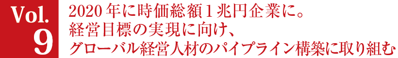 Vol.9 2020年に時価総額1兆円企業に。経営目標の実現に向け、グローバル経営人材のパイプライン構築に取り組む