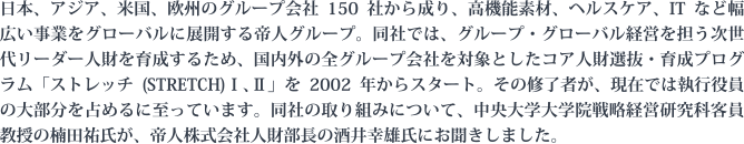 日本、アジア、米国、欧州のグループ会社150社から成り、高機能素材、ヘルスケア、ITなど幅広い事業をグローバルに展開する帝人グループ。同社では、グループ・グローバル経営を担う次世代リーダー人財を育成するため、国内外の全グループ会社を対象としたコア人財選抜・育成プログラム「ストレッチ(STRETCH)Ⅰ、Ⅱ」を2002年からスタート。その修了者が、現在では執行役員の大部分を占めるに至っています。同社の取り組みについて、中央大学大学院戦略経営研究科客員教授の楠田祐氏が、帝人株式会社人財部長の酒井幸雄氏にお聞きしました。