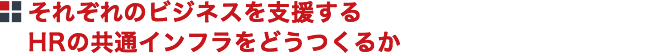 それぞれのビジネスを支援するHRの共通インフラをどうつくるか