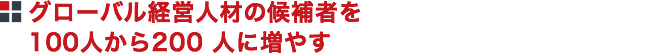 グローバル経営人材の候補者を100人から200人に増やす