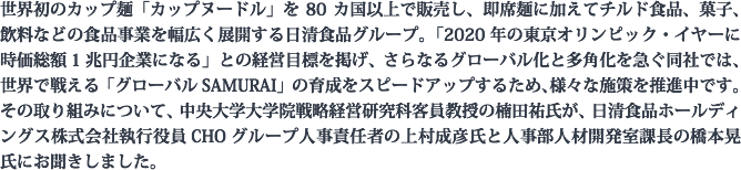 世界初のカップ麺「カップヌードル」を80カ国以上で販売し、即席麺に加えてチルド食品、菓子、飲料などの食品事業を幅広く展開する日清食品グループ。