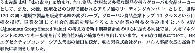 うまみ調味料「味の素®」に始まり、加工食品、飲料など多様な製品を扱うグローバル食品メーカーとして、また、栄養、医療などの分野で使われるアミノ酸のリーディングカンパニーとして、世界130の国・地域で製品を販売する味の素グループ。