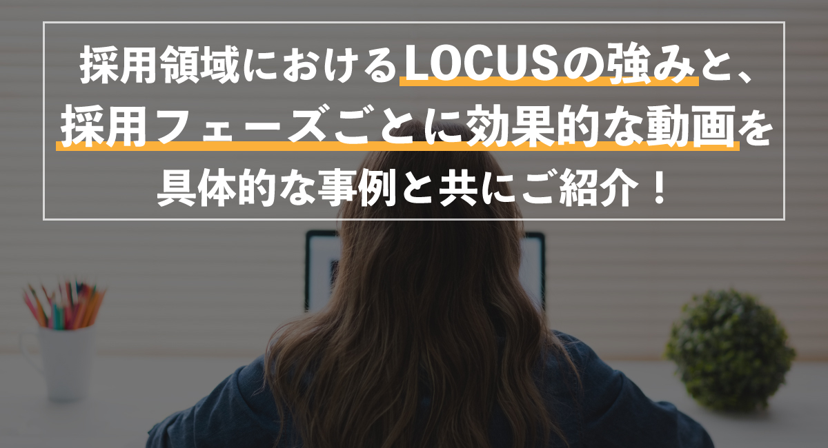 【採用×動画】採用領域におけるLOCUSの強みと、採用フェーズごとに効果的な動画を事例と共にご紹介！