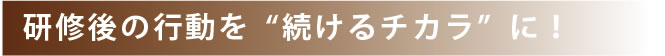 研修後の行動を続けるチカラに！