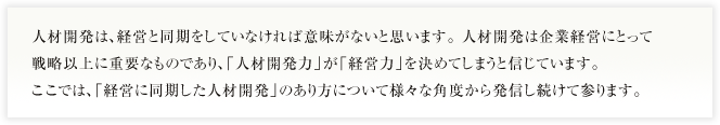 人材開発は、経営と同期をしていなければ意味がないと思います。 人材開発は企業経営にとって戦略以上に重要なものであり、「人材開発力」が「経営力」を決めてしまうと信じています。このブログでは、「経営に同期した人材開発」のあり方について様々な角度から発信し続けて参ります。