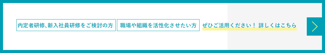 内定者研修、新入社員研修をご検討の方　 職場や組織を活性化させたい方　ぜひご活用ください！ 詳しくはこちら